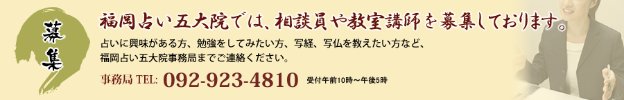 福岡占い五大院では、相談員や教室講師を募集しております。占いに興味がある方、勉強をしてみたい方、写経、写仏を教えたい方など、福岡占い五大院事務局までご連絡ください。事務局 TEL:092-923-4810 受付午前10時～午後5時